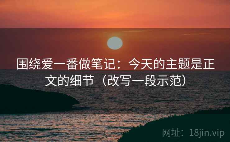 围绕爱一番做笔记：今天的主题是正文的细节（改写一段示范）