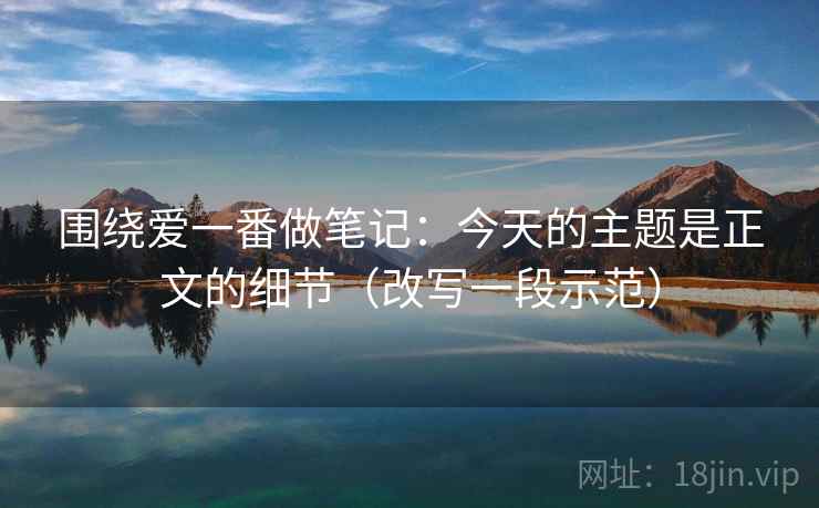 围绕爱一番做笔记：今天的主题是正文的细节（改写一段示范）