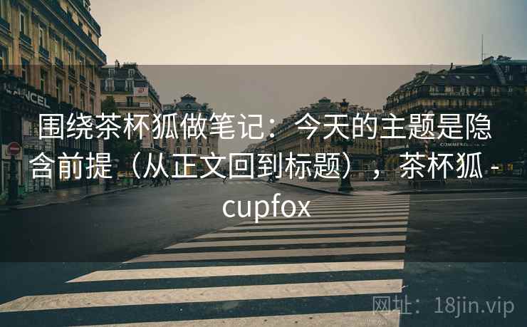 围绕茶杯狐做笔记：今天的主题是隐含前提（从正文回到标题），茶杯狐 - cupfox