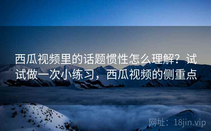 西瓜视频里的话题惯性怎么理解?试试做一次小练习,西瓜视频的侧重点 西瓜视频里的话题惯性怎么理解?试试做一次小练习,西瓜视频的侧重点