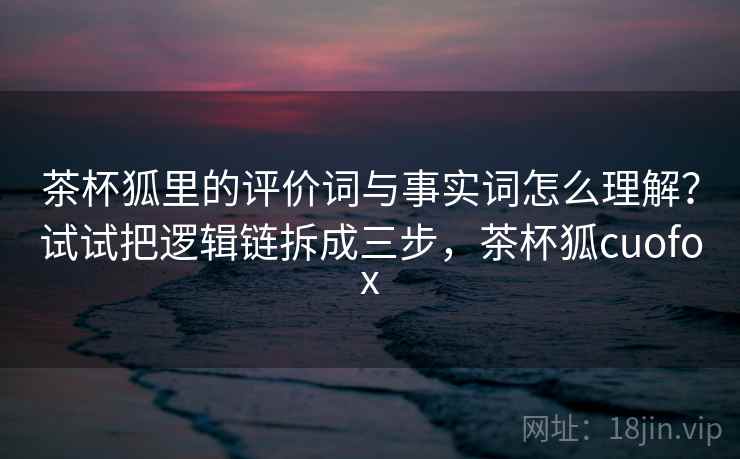茶杯狐里的评价词与事实词怎么理解？试试把逻辑链拆成三步，茶杯狐cuofox