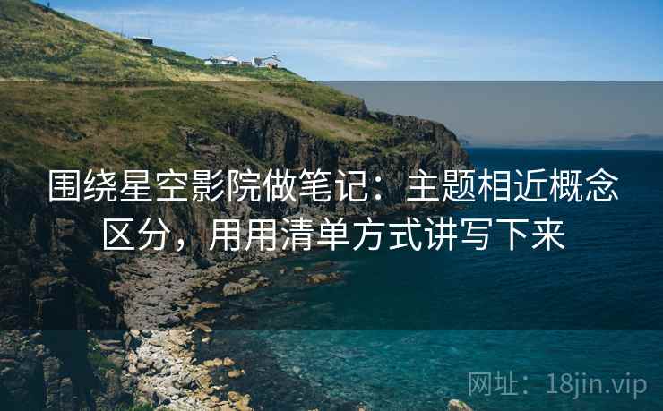 围绕星空影院做笔记:主题相近概念区分,用用清单方式讲写下来 围绕星空影院做笔记:主题相近概念区分,用用清单方式讲写下来