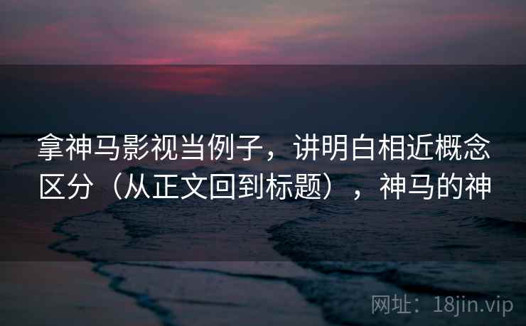 拿神马影视当例子，讲明白相近概念区分（从正文回到标题），神马的神