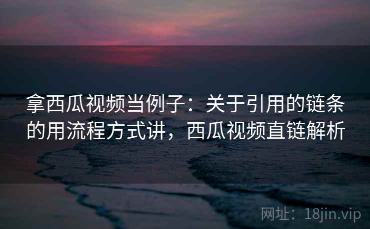 拿西瓜视频当例子:关于引用的链条的用流程方式讲,西瓜视频直链解析 拿西瓜视频当例子:关于引用的链条的用流程方式讲,西瓜视频直链解析