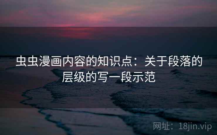 虫虫漫画内容的知识点:关于段落的层级的写一段示范 虫虫漫画内容的知识点:关于段落的层级的写一段示范